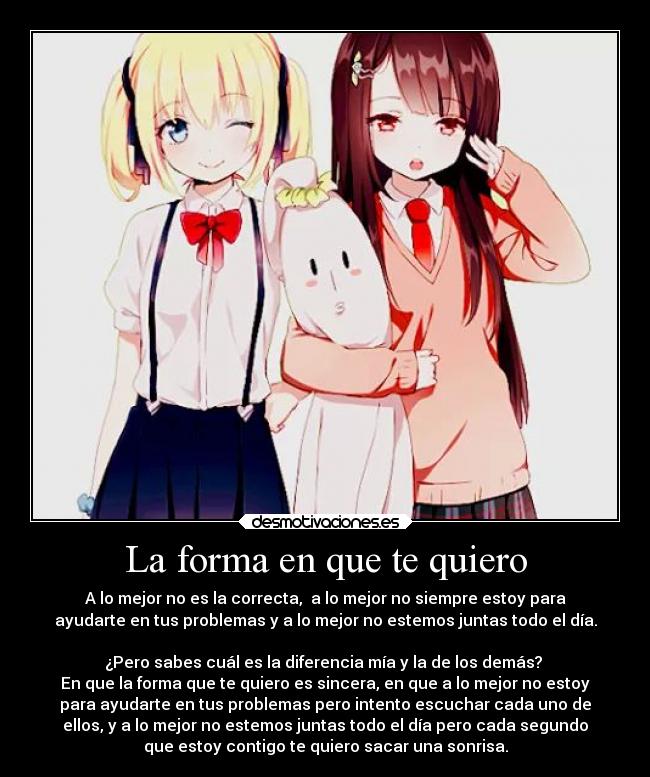 La forma en que te quiero - A lo mejor no es la correcta, a lo mejor no siempre estoy para
ayudarte en tus problemas y a lo mejor no estemos juntas todo el día.
¿Pero sabes cuál es la diferencia mía y la de los demás?
En que la forma que te quiero es sincera, en que a lo mejor no estoy
para ayudarte en tus problemas pero intento escuchar cada uno de
ellos, y a lo mejor no estemos juntas todo el día pero cada segundo
que estoy contigo te quiero sacar una sonrisa.