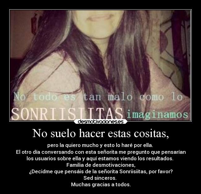No suelo hacer estas cositas, - pero la quiero mucho y esto lo haré por ella.
El otro día conversando con esta señorita me pregunto que pensarían
los usuarios sobre ella y aquí estamos viendo los resultados.
Familia de desmotivaciones,
¿Decidme que pensáis de la señorita Sonriisiitas, por favor?
Sed sinceros.
Muchas gracias a todos.