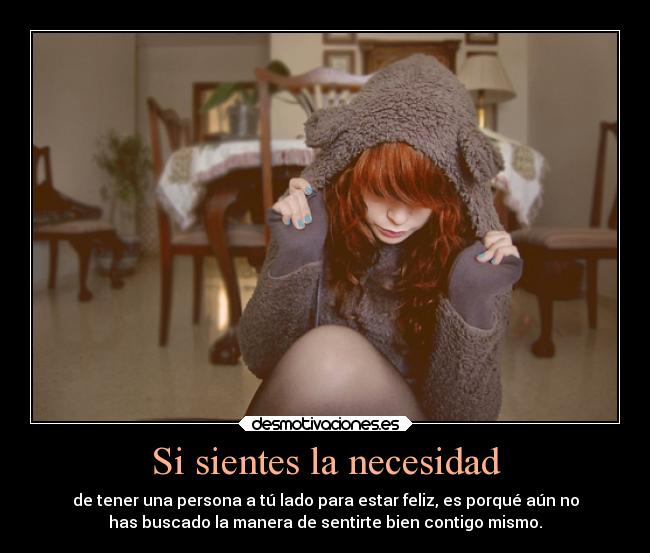 Si sientes la necesidad - de tener una persona a tú lado para estar feliz, es porqué aún no
has buscado la manera de sentirte bien contigo mismo.