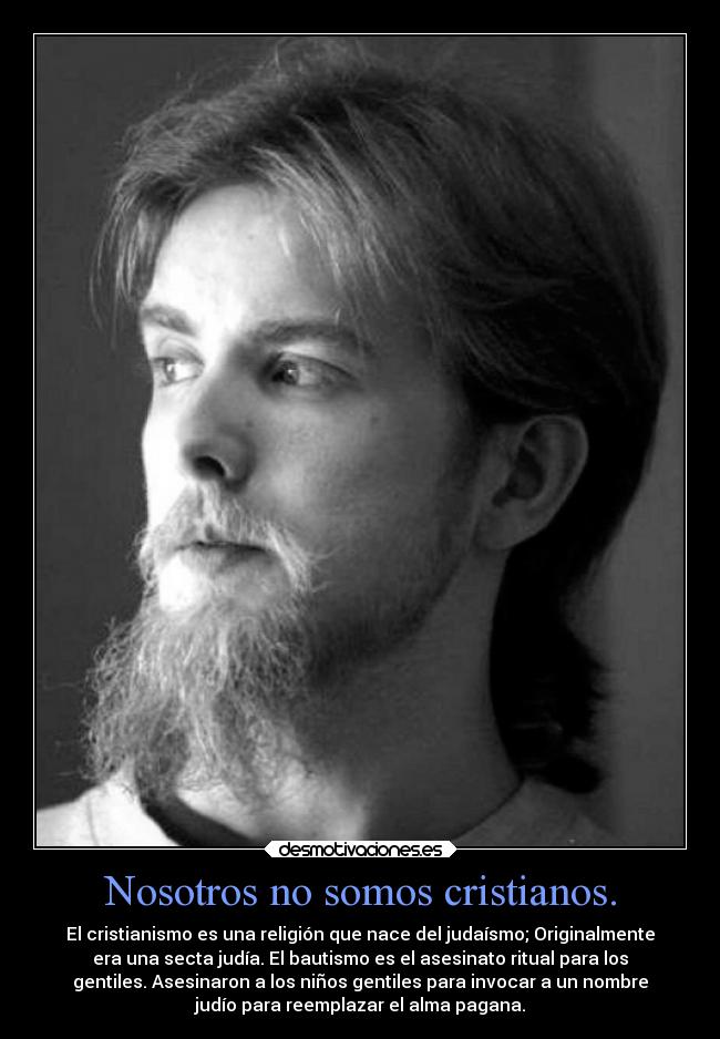 Nosotros no somos cristianos. - El cristianismo es una religión que nace del judaísmo; Originalmente
era una secta judía. El bautismo es el asesinato ritual para los
gentiles. Asesinaron a los niños gentiles para invocar a un nombre
judío para reemplazar el alma pagana.