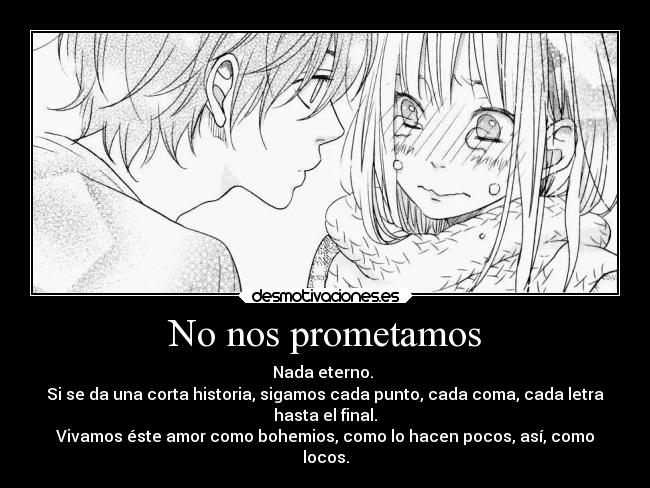 No nos prometamos - Nada eterno. 
Si se da una corta historia, sigamos cada punto, cada coma, cada letra
hasta el final.
Vivamos éste amor como bohemios, como lo hacen pocos, así, como
locos.