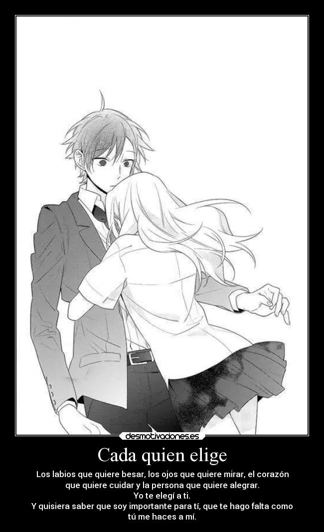 Cada quien elige - Los labios que quiere besar, los ojos que quiere mirar, el corazón
que quiere cuidar y la persona que quiere alegrar.
Yo te elegí a ti.
Y quisiera saber que soy importante para tí, que te hago falta como
tú me haces a mí.