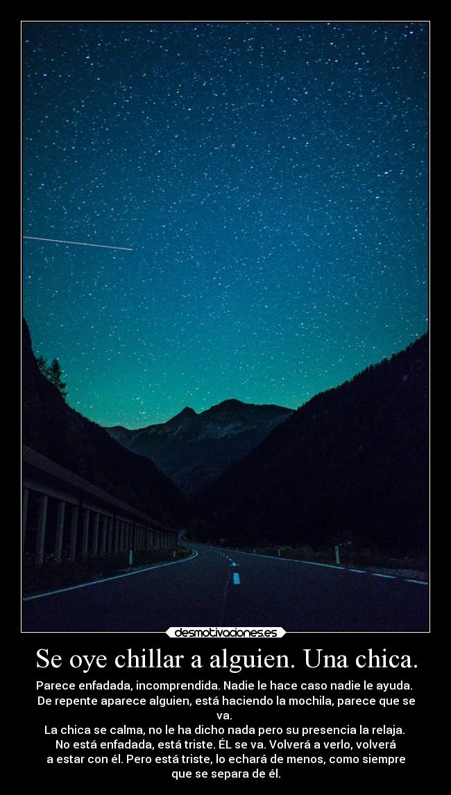 Se oye chillar a alguien. Una chica. - Parece enfadada, incomprendida. Nadie le hace caso nadie le ayuda.
De repente aparece alguien, está haciendo la mochila, parece que se
va.
La chica se calma, no le ha dicho nada pero su presencia la relaja.
No está enfadada, está triste. ÉL se va. Volverá a verlo, volverá
a estar con él. Pero está triste, lo echará de menos, como siempre
que se separa de él.