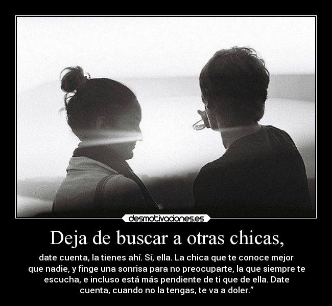 Deja de buscar a otras chicas, - date cuenta, la tienes ahí. Sí, ella. La chica que te conoce mejor
que nadie, y finge una sonrisa para no preocuparte, la que siempre te
escucha, e incluso está más pendiente de ti que de ella. Date
cuenta, cuando no la tengas, te va a doler.”