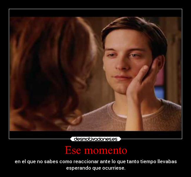 Ese momento - en el que no sabes como reaccionar ante lo que tanto tiempo llevabas
esperando que ocurriese.