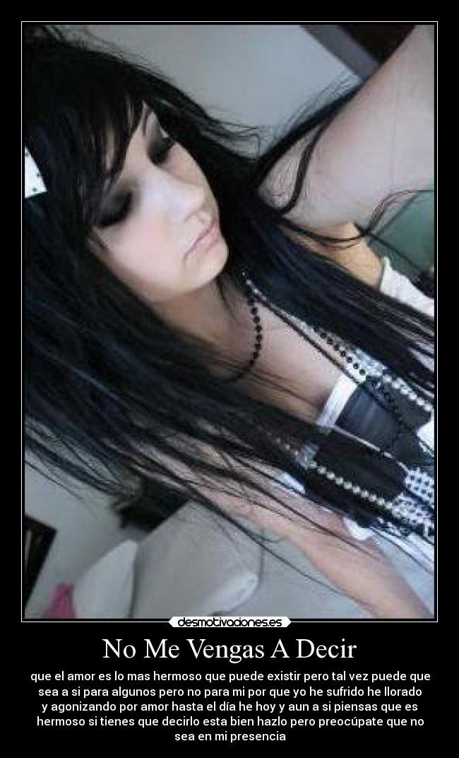No Me Vengas A Decir - que el amor es lo mas hermoso que puede existir pero tal vez puede que
sea a si para algunos pero no para mi por que yo he sufrido he llorado
y agonizando por amor hasta el día he hoy y aun a si piensas que es
hermoso si tienes que decirlo esta bien hazlo pero preocúpate que no
sea en mi presencia