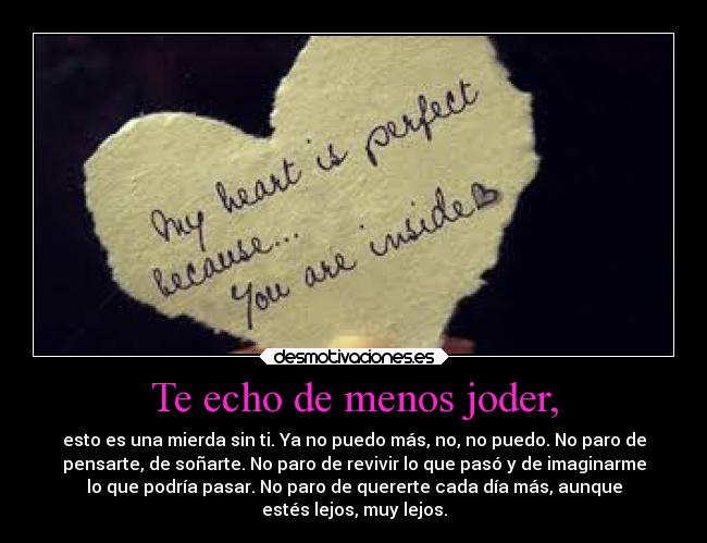 Te echo de menos joder, - esto es una mierda sin ti. Ya no puedo más, no, no puedo. No paro de
pensarte, de soñarte. No paro de revivir lo que pasó y de imaginarme
lo que podría pasar. No paro de quererte cada día más, aunque
estés lejos, muy lejos.