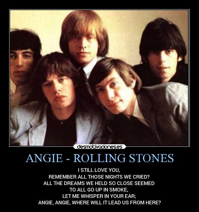 ANGIE - ROLLING STONES - I STILL LOVE YOU, 
REMEMBER ALL THOSE NIGHTS WE CRIED? 
ALL THE DREAMS WE HELD SO CLOSE SEEMED 
TO ALL GO UP IN SMOKE, 
LET ME WHISPER IN YOUR EAR; 
ANGIE, ANGIE, WHERE WILL IT LEAD US FROM HERE?