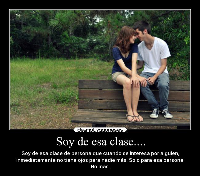 Soy de esa clase.... - Soy de esa clase de persona que cuando se interesa por alguien,
inmediatamente no tiene ojos para nadie más. Solo para esa persona.
No más.