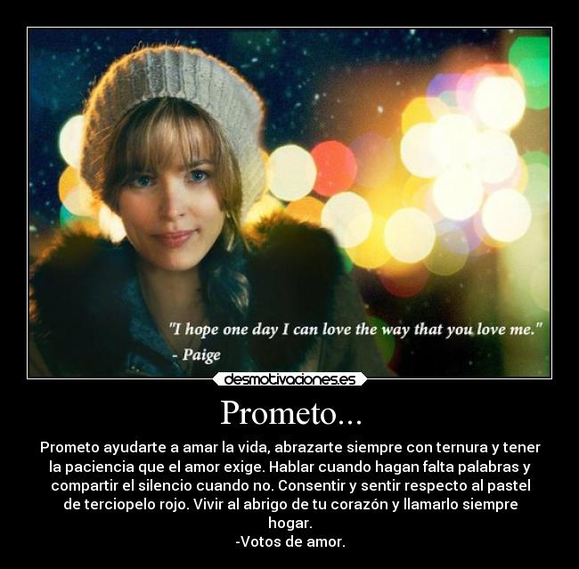 Prometo... - Prometo ayudarte a amar la vida, abrazarte siempre con ternura y tener
la paciencia que el amor exige. Hablar cuando hagan falta palabras y
compartir el silencio cuando no. Consentir y sentir respecto al pastel
de terciopelo rojo. Vivir al abrigo de tu corazón y llamarlo siempre
hogar.
-Votos de amor.