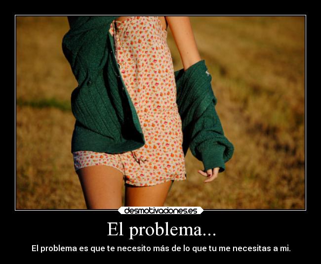 El problema... - El problema es que te necesito más de lo que tu me necesitas a mi.