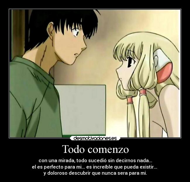 Todo comenzo - con una mirada, todo sucedió sin decirnos nada...
el es perfecto para mi... es increíble que pueda existir...
y doloroso descubrir que nunca sera para mi.