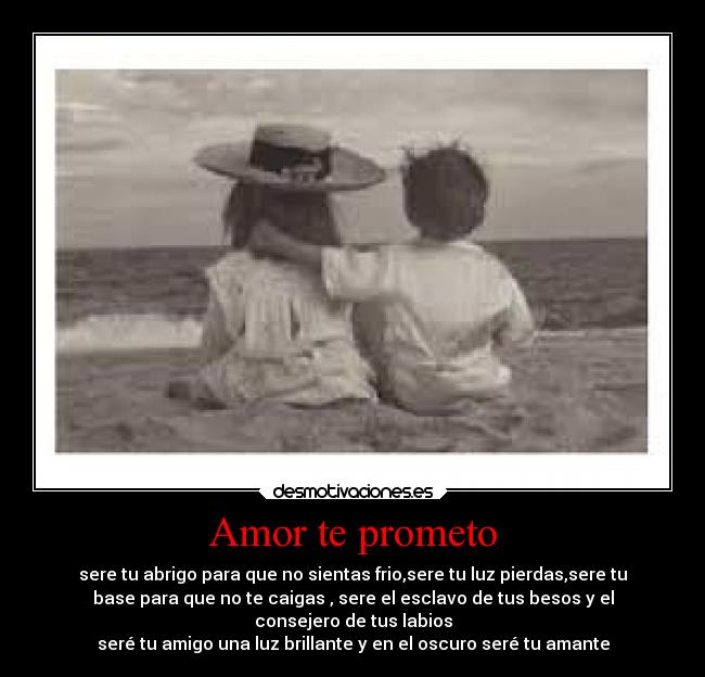 Amor te prometo - sere tu abrigo para que no sientas frio,sere tu luz pierdas,sere tu
base para que no te caigas , sere el esclavo de tus besos y el
consejero de tus labios
seré tu amigo una luz brillante y en el oscuro seré tu amante