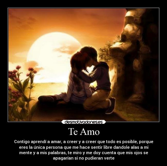 Te Amo - Contigo aprendí a amar, a creer y a creer que todo es posible, porque
eres la única persona que me hace sentir libre dandole alas a mi
mente y a mis palabras, te miro y me doy cuenta que mis ojos se
apagarían si no pudieran verte