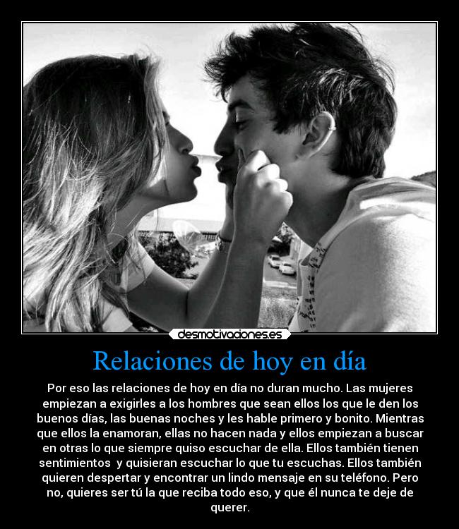 Relaciones de hoy en día - Por eso las relaciones de hoy en día no duran mucho. Las mujeres
empiezan a exigirles a los hombres que sean ellos los que le den los
buenos días, las buenas noches y les hable primero y bonito. Mientras
que ellos la enamoran, ellas no hacen nada y ellos empiezan a buscar
en otras lo que siempre quiso escuchar de ella. Ellos también tienen
sentimientos y quisieran escuchar lo que tu escuchas. Ellos también
quieren despertar y encontrar un lindo mensaje en su teléfono. Pero
no, quieres ser tú la que reciba todo eso, y que él nunca te deje de
querer.