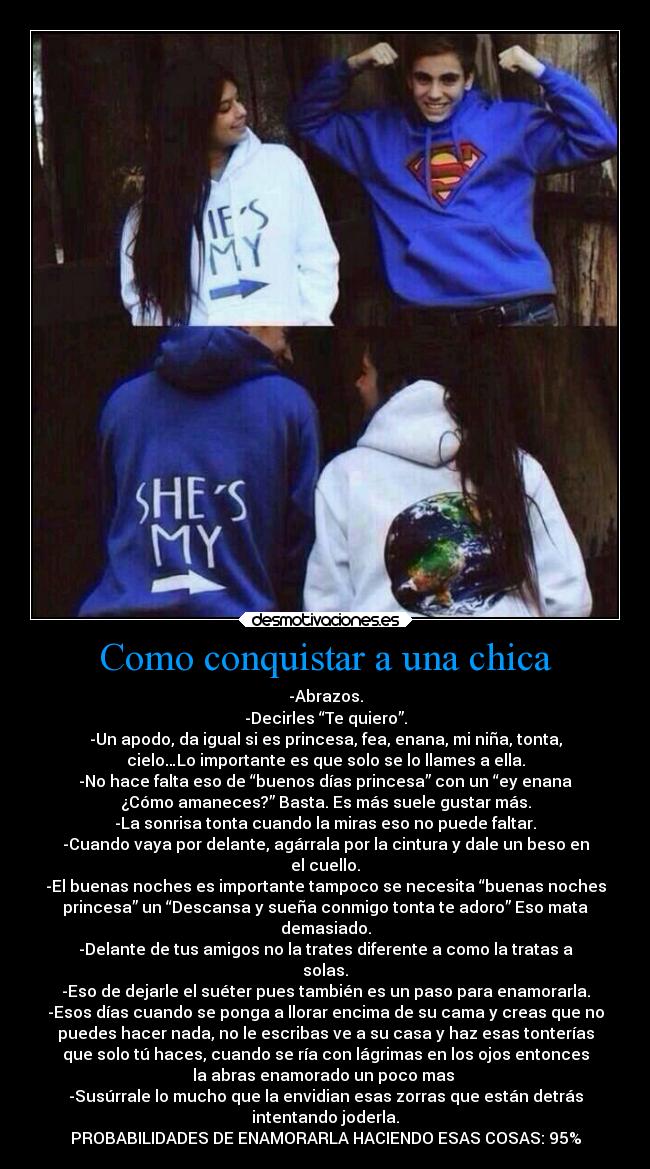 Como conquistar a una chica - -Abrazos.
-Decirles “Te quiero”.
-Un apodo, da igual si es princesa, fea, enana, mi niña, tonta,
cielo…Lo importante es que solo se lo llames a ella.
-No hace falta eso de “buenos días princesa” con un “ey enana
¿Cómo amaneces?” Basta. Es más suele gustar más.
-La sonrisa tonta cuando la miras eso no puede faltar.
-Cuando vaya por delante, agárrala por la cintura y dale un beso en
el cuello.
-El buenas noches es importante tampoco se necesita “buenas noches
princesa” un “Descansa y sueña conmigo tonta te adoro” Eso mata
demasiado.
-Delante de tus amigos no la trates diferente a como la tratas a
solas.
-Eso de dejarle el suéter pues también es un paso para enamorarla.
-Esos días cuando se ponga a llorar encima de su cama y creas que no
puedes hacer nada, no le escribas ve a su casa y haz esas tonterías
que solo tú haces, cuando se ría con lágrimas en los ojos entonces
la abras enamorado un poco mas
-Susúrrale lo mucho que la envidian esas zorras que están detrás
intentando joderla.
PROBABILIDADES DE ENAMORARLA HACIENDO ESAS COSAS: 95%