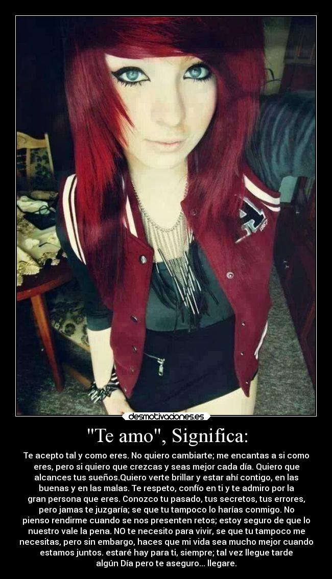Te amo, Significa: - Te acepto tal y como eres. No quiero cambiarte; me encantas a si como
eres, pero si quiero que crezcas y seas mejor cada día. Quiero que
alcances tus sueños.Quiero verte brillar y estar ahí contigo, en las
buenas y en las malas. Te respeto, confío en ti y te admiro por la
gran persona que eres. Conozco tu pasado, tus secretos, tus errores,
pero jamas te juzgaría; se que tu tampoco lo harías conmigo. No
pienso rendirme cuando se nos presenten retos; estoy seguro de que lo
nuestro vale la pena. NO te necesito para vivir, se que tu tampoco me
necesitas, pero sin embargo, haces que mi vida sea mucho mejor cuando
estamos juntos. estaré hay para ti, siempre; tal vez llegue tarde
algún Día pero te aseguro... llegare.