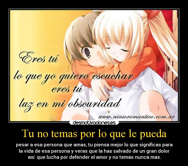 Tu no temas por lo que le pueda - pesar a esa persona que amas, tu piensa mejor lo que significas para
la vida de esa persona y veras que la has salvado de un gran dolor
así que lucha por defender el amor y no temas nunca mas.