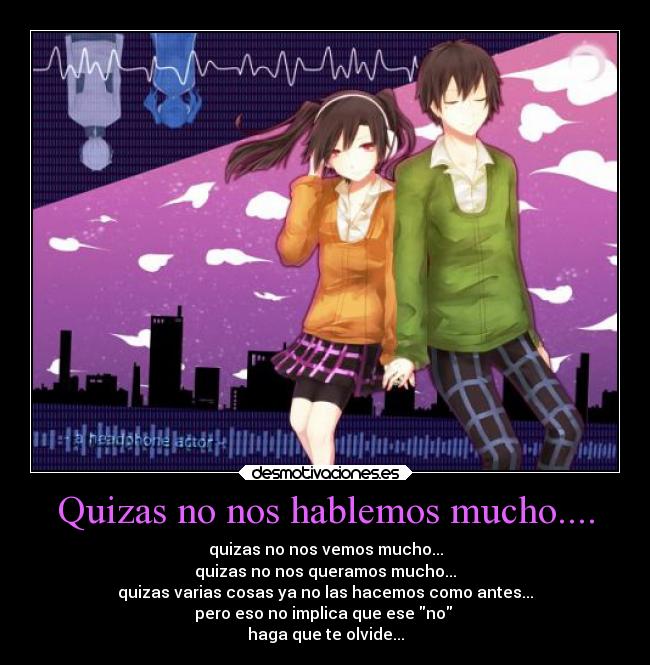 Quizas no nos hablemos mucho.... - quizas no nos vemos mucho...
quizas no nos queramos mucho...
quizas varias cosas ya no las hacemos como antes...
pero eso no implica que ese no
haga que te olvide...
