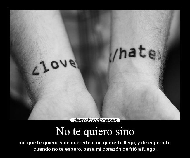 No te quiero sino - por que te quiero, y de quererte a no quererte llego, y de esperarte 
cuando no te espero, pasa mi corazón de frió a fuego .