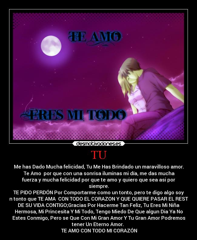 TU - Me has Dado Mucha felicidad, Tu Me Has Brindado un maravilloso amor.
♥Te Amo♥ por que con una sonrisa iluminas mi día, me das mucha
fuerza y mucha felicidad por que te amo y quiero que sea asi por
siempre.
TE PIDO PERDÓN Por Comportarme como un tonto, pero te digo algo soy
un tonto que TE AMA  CON TODO EL CORAZON Y QUE QUIERE PASAR EL RESTO
DE SU VIDA CONTIGO;Gracias Por Hacerme Tan Feliz, Tu Eres Mi Niña
Hermosa, Mi Princesita Y Mi Todo, Tengo Miedo De Que algun Dia Ya No
Estes Conmigo, Pero se Que Con Mi Gran Amor Y Tu Gran Amor Podremos
tener Un Eterno Amor. 
♥TE AMO CON TODO MI CORAZÓN♥