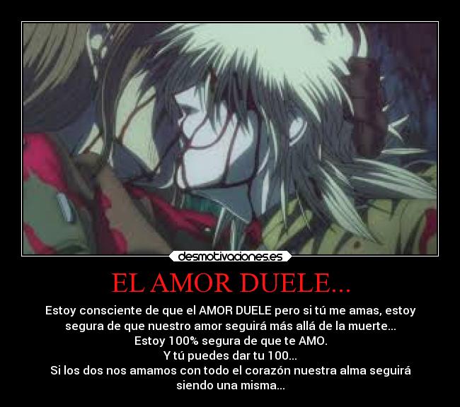 EL AMOR DUELE... - Estoy consciente de que el AMOR DUELE pero si tú me amas, estoy
segura de que nuestro amor seguirá más allá de la muerte...
Estoy 100% segura de que te AMO.
Y tú puedes dar tu 100...
Si los dos nos amamos con todo el corazón nuestra alma seguirá
siendo una misma...