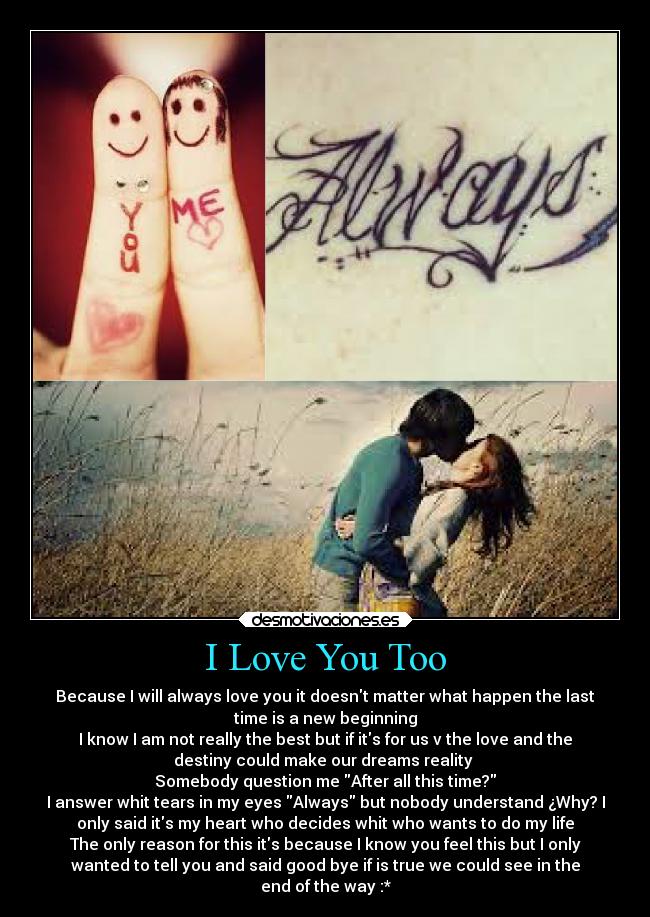 I Love You Too - Because I will always love you it doesnt matter what happen the last
time is a new beginning
I know I am not really the best but if its for us v the love and the
destiny could make our dreams reality
Somebody question me After all this time?
I answer whit tears in my eyes Always but nobody understand ¿Why? I
only said its my heart who decides whit who wants to do my life
The only reason for this its because I know you feel this but I only
wanted to tell you and said good bye if is true we could see in the
end of the way :*