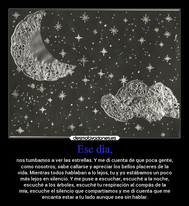 Ese día, - nos tumbamos a ver las estrellas. Y me di cuenta de que poca gente,
como nosotros, sabe callarse y apreciar los bellos placeres de la
vida. Mientras todos hablaban a lo lejos, tu y yo estábamos un poco
más lejos en silencio. Y me puse a escuchar, escuché a la noche,
escuché a los árboles, escuché tu respiración al compás de la
mía, escuche el silencio que compartíamos y me di cuenta que me
encanta estar a tu lado aunque sea sin hablar.
