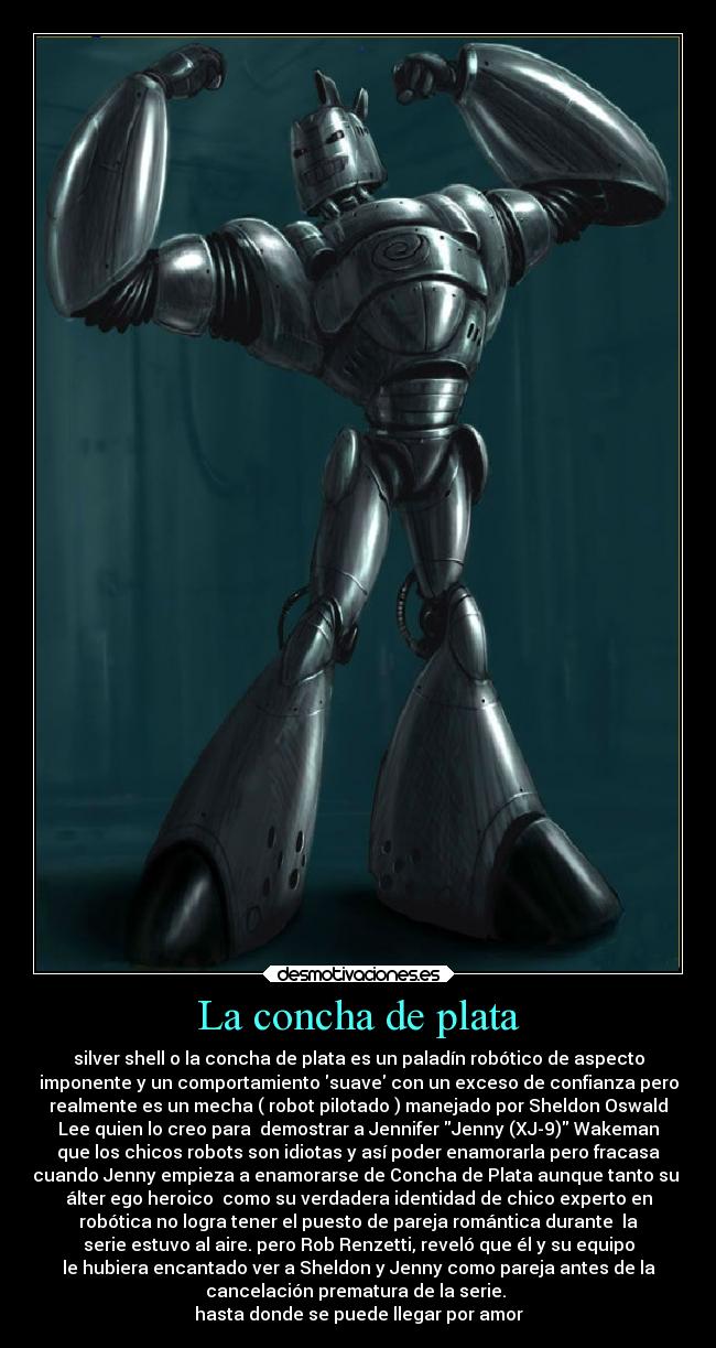 La concha de plata - silver shell o la concha de plata es un paladín robótico de aspecto
imponente y un comportamiento suave con un exceso de confianza pero
realmente es un mecha ( robot pilotado ) manejado por Sheldon Oswald
Lee quien lo creo para demostrar a Jennifer Jenny (XJ-9) Wakeman
que los chicos robots son idiotas y así poder enamorarla pero fracasa
cuando Jenny empieza a enamorarse de Concha de Plata aunque tanto su
álter ego heroico como su verdadera identidad de chico experto en
robótica no logra tener el puesto de pareja romántica durante la
serie estuvo al aire. pero Rob Renzetti, reveló que él y su equipo
le hubiera encantado ver a Sheldon y Jenny como pareja antes de la
cancelación prematura de la serie.
hasta donde se puede llegar por amor