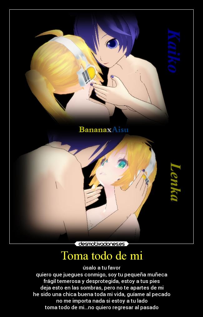 Toma todo de mi - úsalo a tu favor
quiero que juegues conmigo, soy tu pequeña muñeca
frágil temerosa y desprotegida, estoy a tus pies
deja esto en las sombras, pero no te apartes de mi
he sido una chica buena toda mi vida, guíame al pecado
no me importa nada si estoy a tu lado
toma todo de mi...no quiero regresar al pasado