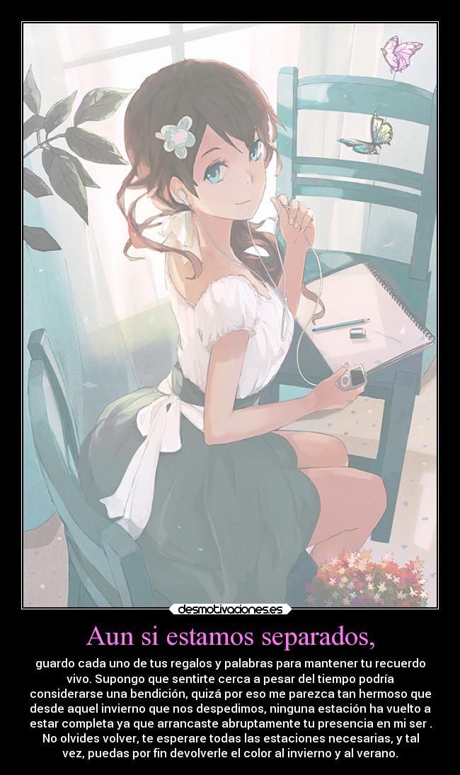 Aun si estamos separados, - guardo cada uno de tus regalos y palabras para mantener tu recuerdo
vivo. Supongo que sentirte cerca a pesar del tiempo podría
considerarse una bendición, quizá por eso me parezca tan hermoso que
desde aquel invierno que nos despedimos, ninguna estación ha vuelto a
estar completa ya que arrancaste abruptamente tu presencia en mi ser .
No olvides volver, te esperare todas las estaciones necesarias, y tal
vez, puedas por fin devolverle el color al invierno y al verano.