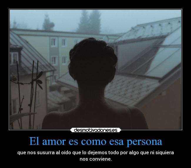 El amor es como esa persona - que nos susurra al oído que lo dejemos todo por algo que ni siquiera
nos conviene.
