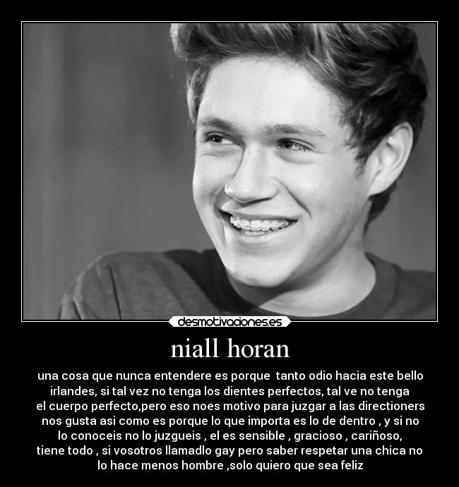 niall horan - una cosa que nunca entendere es porque tanto odio hacia este bello
irlandes, si tal vez no tenga los dientes perfectos, tal ve no tenga
el cuerpo perfecto,pero eso noes motivo para juzgar a las directioners
nos gusta asi como es porque lo que importa es lo de dentro , y si no
lo conoceis no lo juzgueis , el es sensible , gracioso , cariñoso,
tiene todo , si vosotros llamadlo gay pero saber respetar una chica no
lo hace menos hombre ,solo quiero que sea feliz
