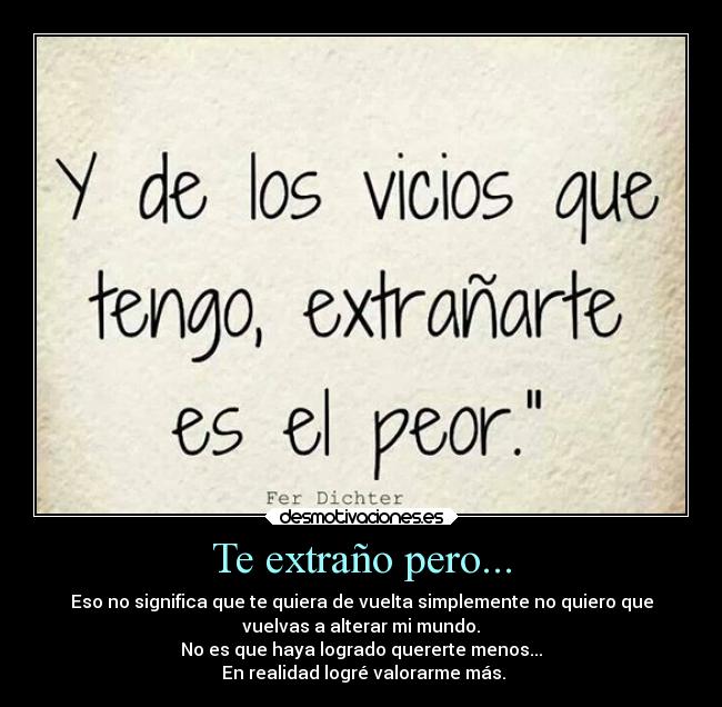 Te extraño pero... - Eso no significa que te quiera de vuelta simplemente no quiero que
vuelvas a alterar mi mundo.
No es que haya logrado quererte menos...
 En realidad logré valorarme más.