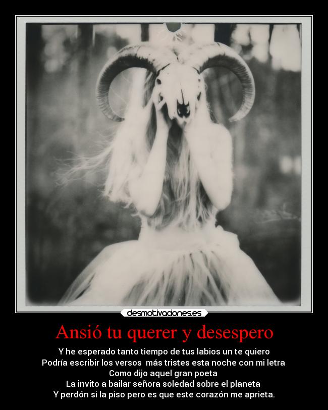 Ansió tu querer y desespero - Y he esperado tanto tiempo de tus labios un te quiero
Podría escribir los versos  más tristes esta noche con mi letra 
Como dijo aquel gran poeta 
La invito a bailar señora soledad sobre el planeta 
Y perdón si la piso pero es que este corazón me aprieta.