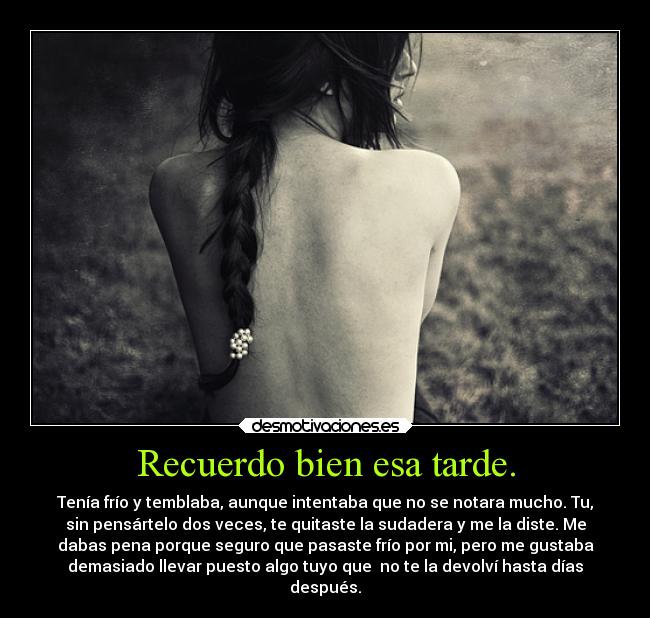 Recuerdo bien esa tarde. - Tenía frío y temblaba, aunque intentaba que no se notara mucho. Tu,
sin pensártelo dos veces, te quitaste la sudadera y me la diste. Me
dabas pena porque seguro que pasaste frío por mi, pero me gustaba
demasiado llevar puesto algo tuyo que no te la devolví hasta días
después.