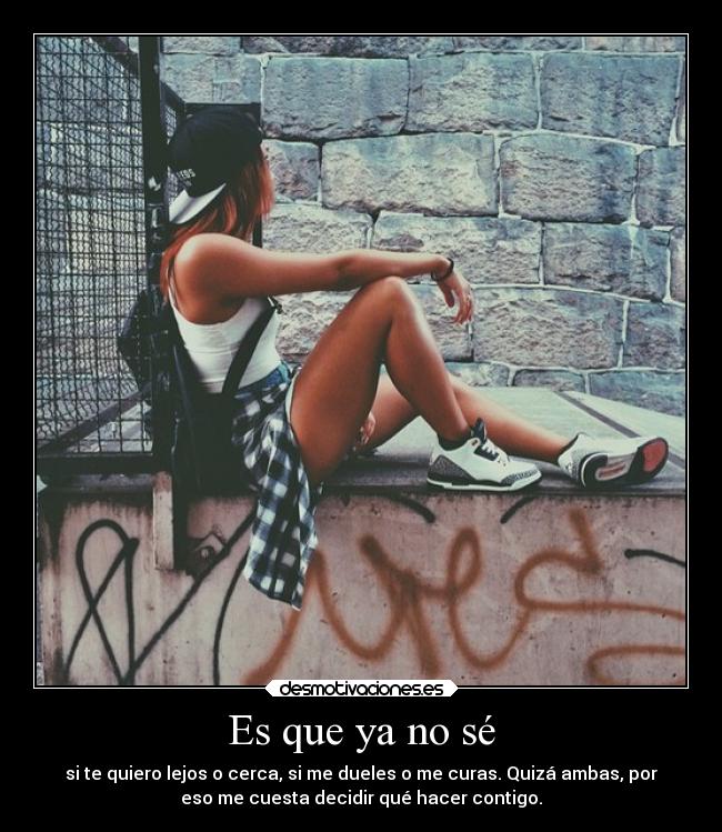 Es que ya no sé - si te quiero lejos o cerca, si me dueles o me curas. Quizá ambas, por
eso me cuesta decidir qué hacer contigo.