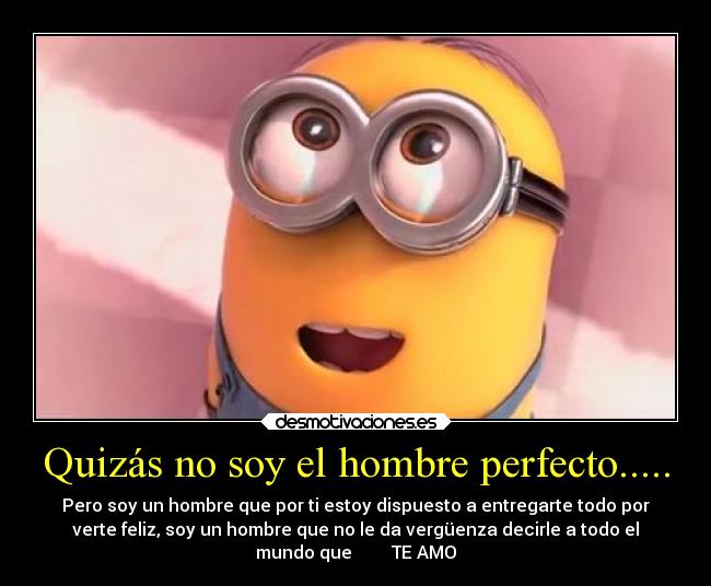 Quizás no soy el hombre perfecto..... - Pero soy un hombre que por ti estoy dispuesto a entregarte todo por
verte feliz, soy un hombre que no le da vergüenza decirle a todo el
mundo que         TE AMO