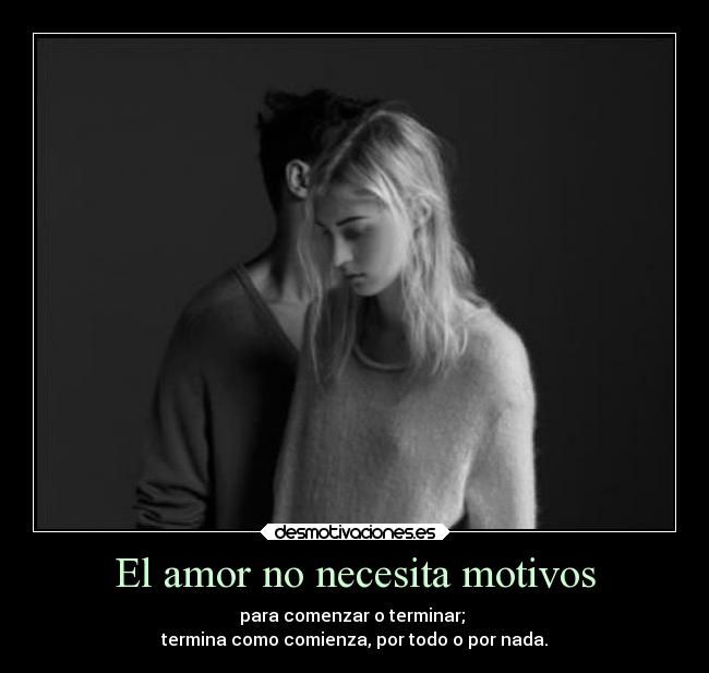 El amor no necesita motivos - para comenzar o terminar; 
termina como comienza, por todo o por nada.