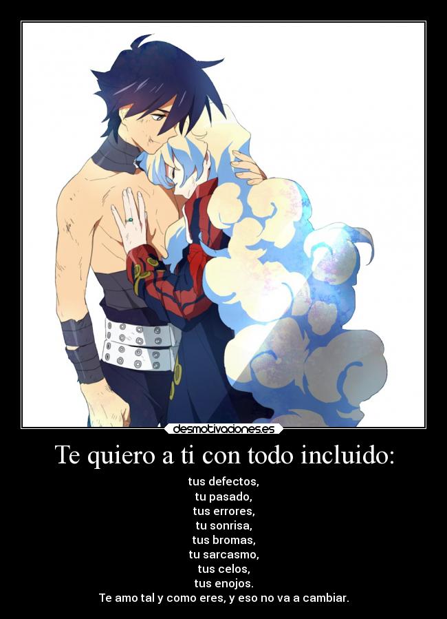 Te quiero a ti con todo incluido: - tus defectos,
tu pasado,
tus errores,
tu sonrisa,
tus bromas,
tu sarcasmo,
tus celos,
tus enojos.
Te amo tal y como eres, y eso no va a cambiar.