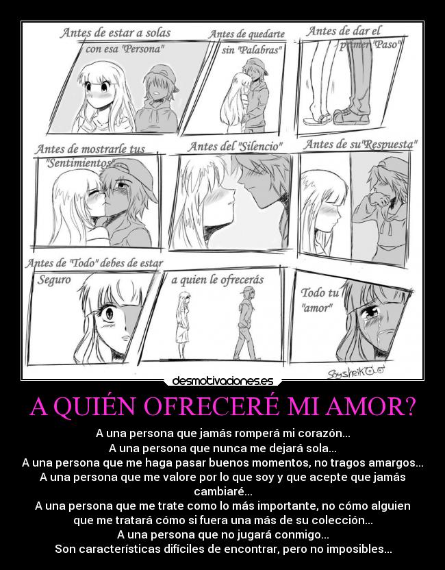 A QUIÉN OFRECERÉ MI AMOR? - A una persona que jamás romperá mi corazón...
A una persona que nunca me dejará sola...
A una persona que me haga pasar buenos momentos, no tragos amargos...
A una persona que me valore por lo que soy y que acepte que jamás
cambiaré...
A una persona que me trate como lo más importante, no cómo alguien
que me tratará cómo si fuera una más de su colección...
A una persona que no jugará conmigo...
Son características difíciles de encontrar, pero no imposibles...