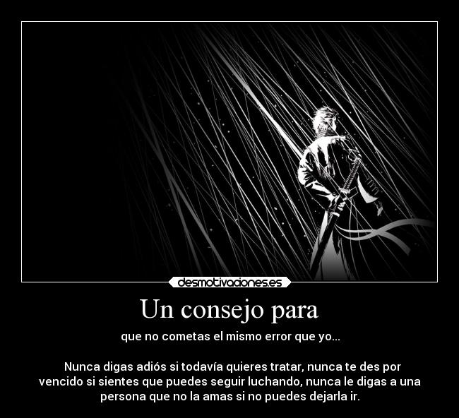 Un consejo para - que no cometas el mismo error que yo...
Nunca digas adiós si todavía quieres tratar, nunca te des por
vencido si sientes que puedes seguir luchando, nunca le digas a una
persona que no la amas si no puedes dejarla ir.