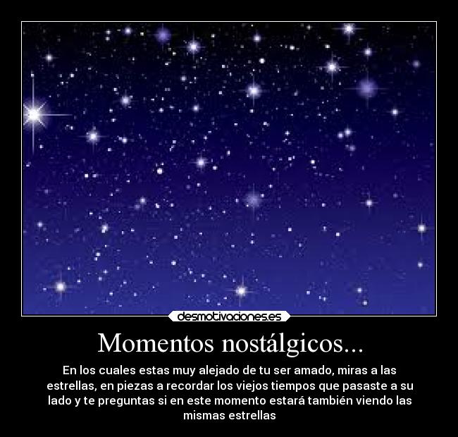 Momentos nostálgicos... - En los cuales estas muy alejado de tu ser amado, miras a las
estrellas, en piezas a recordar los viejos tiempos que pasaste a su
lado y te preguntas si en este momento estará también viendo las
mismas estrellas