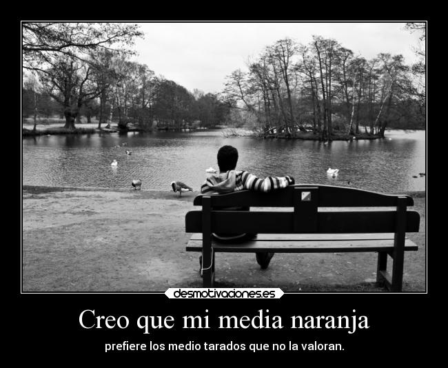 Creo que mi media naranja - prefiere los medio tarados que no la valoran.