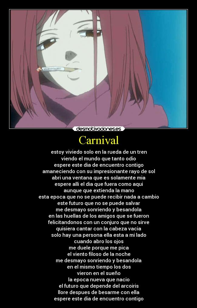 Carnival - estoy viviedo solo en la rueda de un tren
viendo el mundo que tanto odio
espere este dia de encuentro contigo
amaneciendo con su impresionante rayo de sol
abri una ventana que es solamente mia
espere alli el dia que fuera como aqui
aunque que extienda la mano
esta epoca que no se puede recibir nada a cambio
este futuro que no se puede salvar
me desmayo sonriendo y besandola
en las huellas de los amigos que se fueron
felicitandonos con un conjuro que no sirve
quisiera cantar con la cabeza vacia
solo hay una persona ella esta a mi lado
cuando abro los ojos
me duele porque me pica
el viento filoso de la noche
me desmayo sonriendo y besandola
en el mismo tiempo los dos
vieron en el sueño
la epoca nueva que nacio
el futuro que depende del arcoiris
llore despues de besarme con ella
espere este dia de encuentro contigo