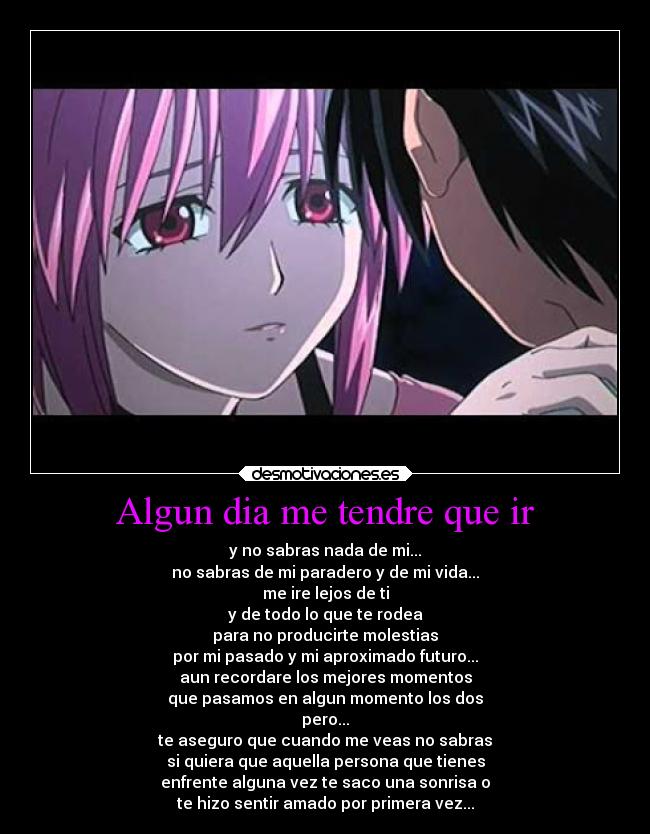 Algun dia me tendre que ir - y no sabras nada de mi...
no sabras de mi paradero y de mi vida...
me ire lejos de ti
y de todo lo que te rodea
para no producirte molestias
por mi pasado y mi aproximado futuro...
aun recordare los mejores momentos
que pasamos en algun momento los dos
pero...
te aseguro que cuando me veas no sabras
si quiera que aquella persona que tienes
enfrente alguna vez te saco una sonrisa o
te hizo sentir amado por primera vez...