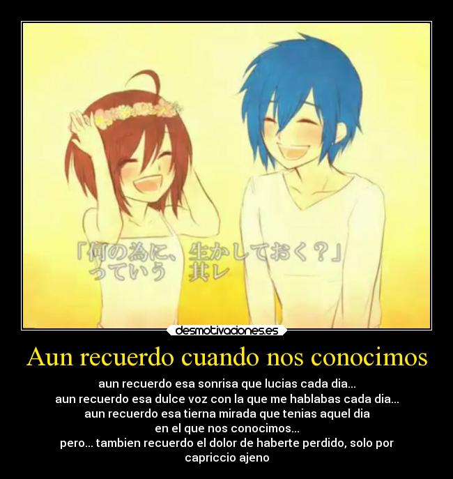 Aun recuerdo cuando nos conocimos - aun recuerdo esa sonrisa que lucias cada dia...
aun recuerdo esa dulce voz con la que me hablabas cada dia...
aun recuerdo esa tierna mirada que tenias aquel dia
en el que nos conocimos...
pero... tambien recuerdo el dolor de haberte perdido, solo por
capriccio ajeno