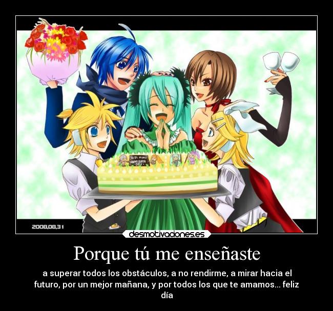 Porque tú me enseñaste - a superar todos los obstáculos, a no rendirme, a mirar hacia el
futuro, por un mejor mañana, y por todos los que te amamos... feliz
día