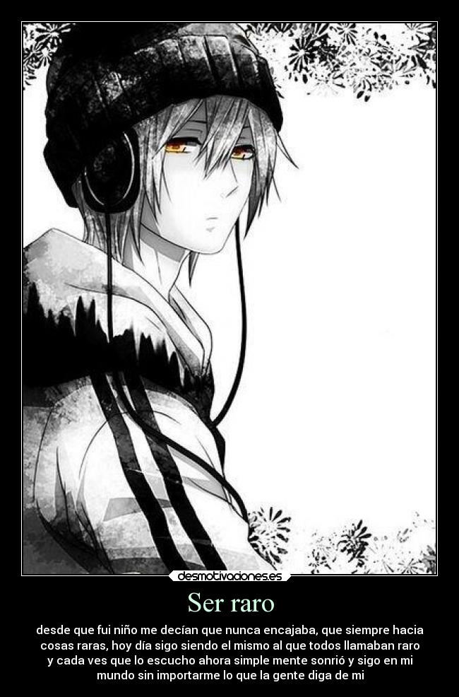 Ser raro - desde que fui niño me decían que nunca encajaba, que siempre hacia
cosas raras, hoy día sigo siendo el mismo al que todos llamaban raro
y cada ves que lo escucho ahora simple mente sonrió y sigo en mi
mundo sin importarme lo que la gente diga de mi