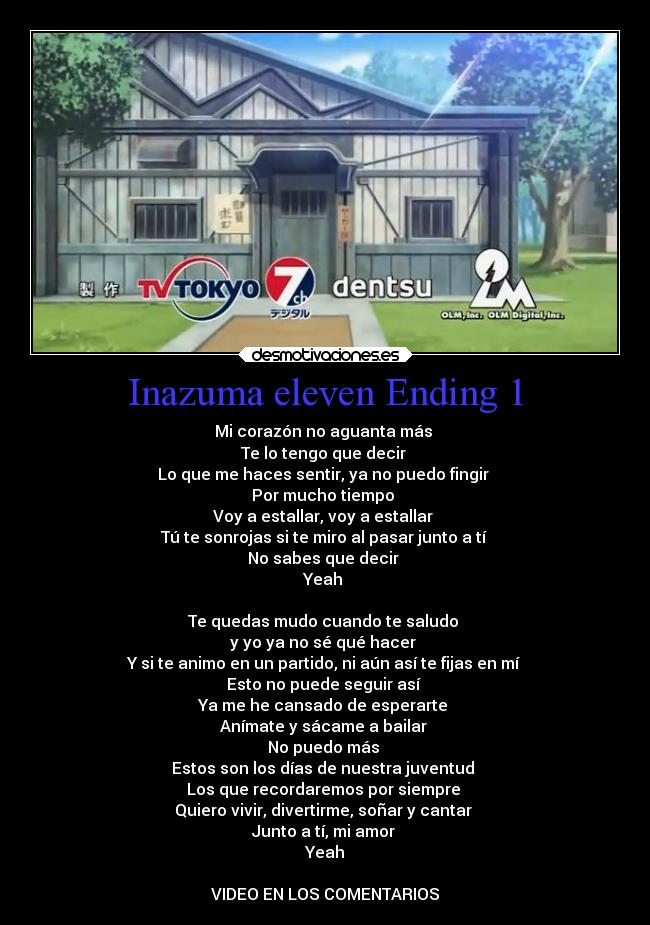 Inazuma eleven Ending 1 - Mi corazón no aguanta más 
Te lo tengo que decir 
Lo que me haces sentir, ya no puedo fingir 
Por mucho tiempo 
Voy a estallar, voy a estallar 
Tú te sonrojas si te miro al pasar junto a tí 
No sabes que decir 
Yeah 

Te quedas mudo cuando te saludo 
y yo ya no sé qué hacer 
Y si te animo en un partido, ni aún así te fijas en mí 
Esto no puede seguir así 
Ya me he cansado de esperarte 
Anímate y sácame a bailar 
No puedo más 
Estos son los días de nuestra juventud 
Los que recordaremos por siempre 
Quiero vivir, divertirme, soñar y cantar 
Junto a tí, mi amor 
Yeah

VIDEO EN LOS COMENTARIOS